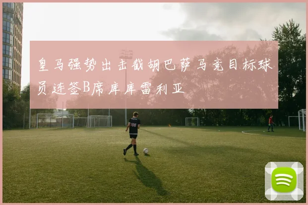 皇马强势出击截胡巴萨马竞目标球员连签B席库库雷利亚