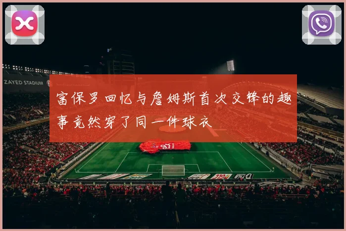 富保罗回忆与詹姆斯首次交锋的趣事竟然穿了同一件球衣