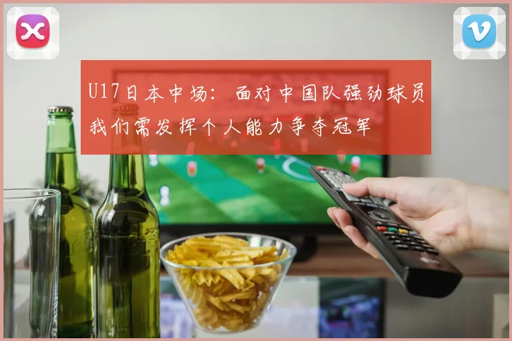 U17日本中场：面对中国队强劲球员我们需发挥个人能力争夺冠军