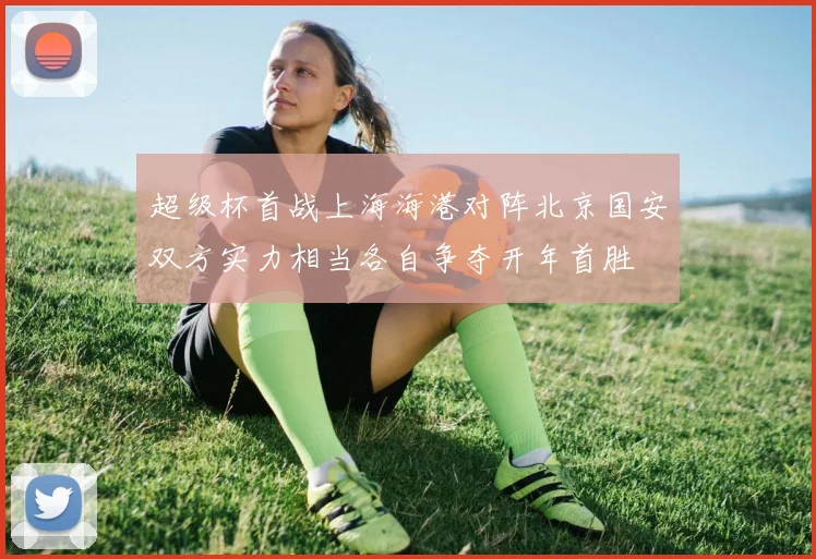 超级杯首战上海海港对阵北京国安双方实力相当各自争夺开年首胜