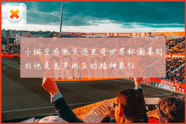 小豌豆感慨莫德里奇世界杯谢幕时刻他是克罗地亚的精神象征