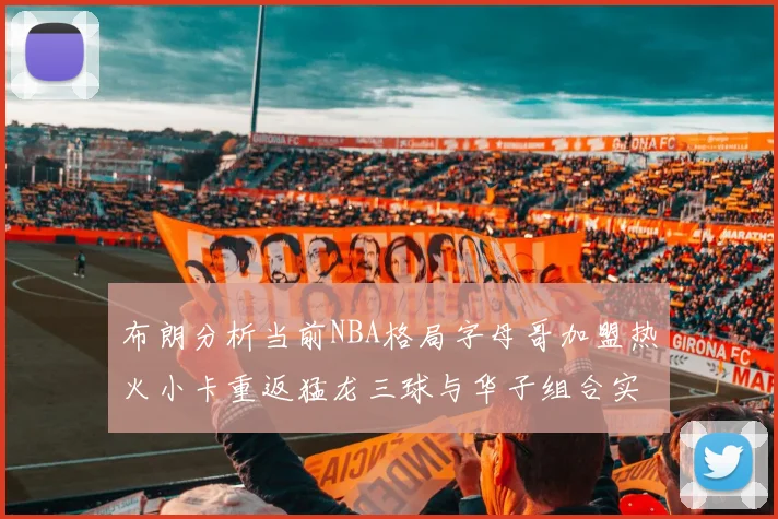 布朗分析当前NBA格局字母哥加盟热火小卡重返猛龙三球与华子组合实力强劲