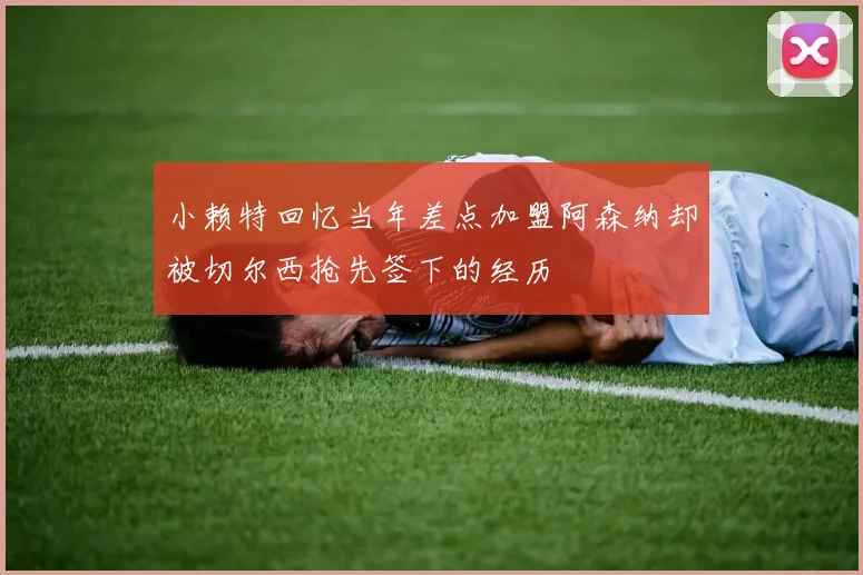 小赖特回忆当年差点加盟阿森纳却被切尔西抢先签下的经历