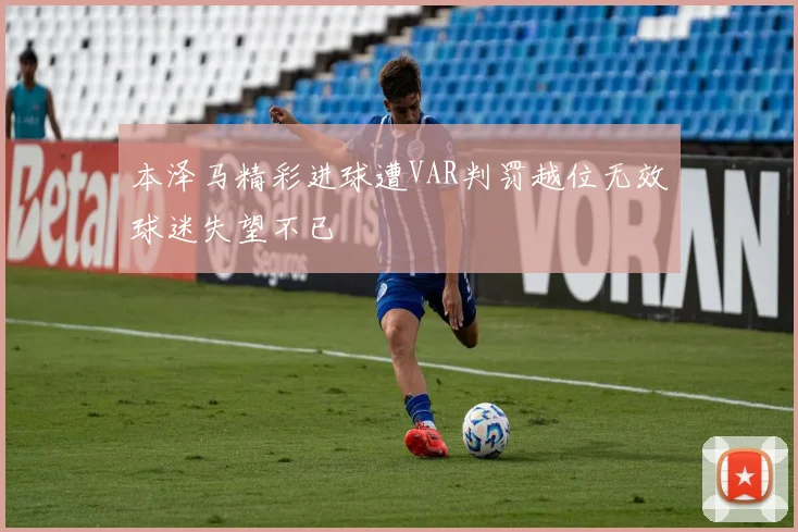 本泽马精彩进球遭VAR判罚越位无效球迷失望不已