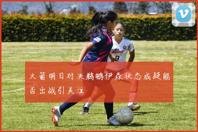 火箭明日对决鹈鹕伊森状态成疑能否出战引关注
