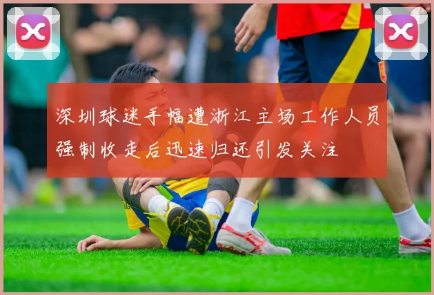 深圳球迷手幅遭浙江主场工作人员强制收走后迅速归还引发关注