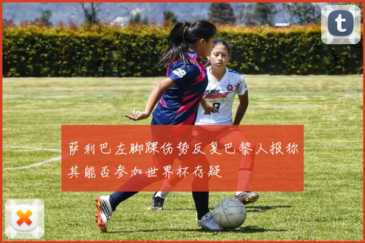 萨利巴左脚踝伤势反复巴黎人报称其能否参加世界杯存疑